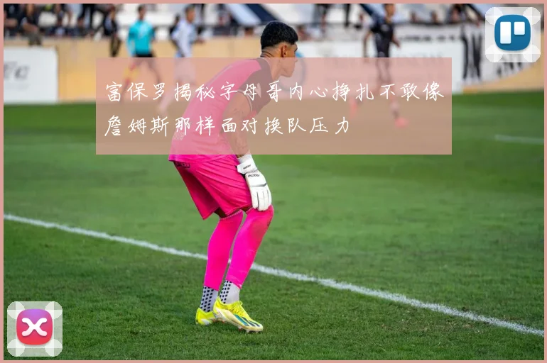 富保罗揭秘字母哥内心挣扎不敢像詹姆斯那样面对换队压力