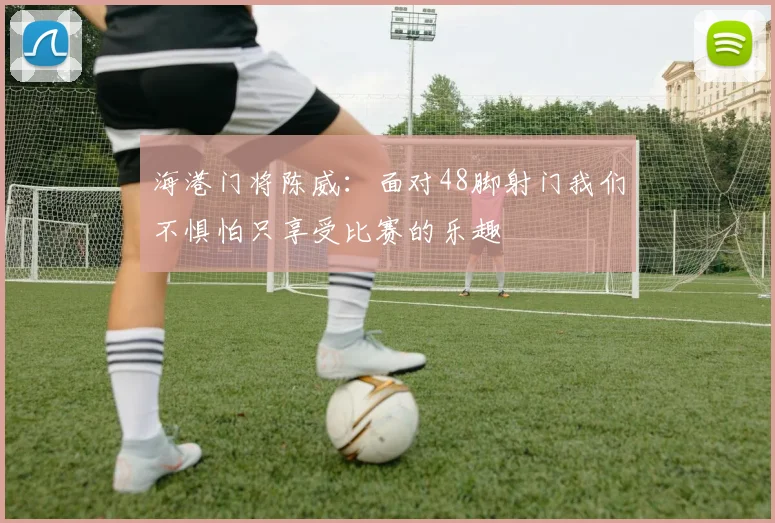 海港门将陈威：面对48脚射门我们不惧怕只享受比赛的乐趣