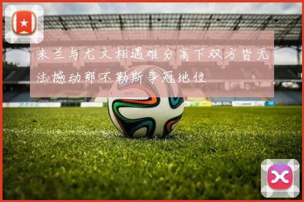 米兰与尤文相遇难分高下双方皆无法撼动那不勒斯争冠地位