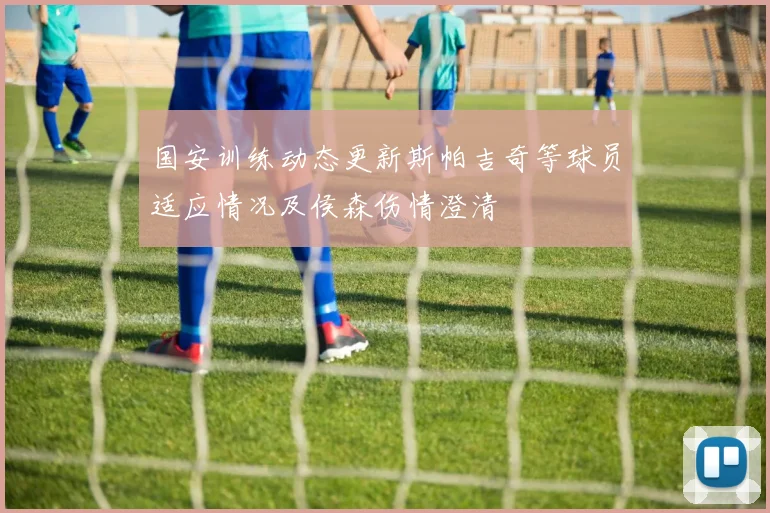 国安训练动态更新斯帕吉奇等球员适应情况及侯森伤情澄清