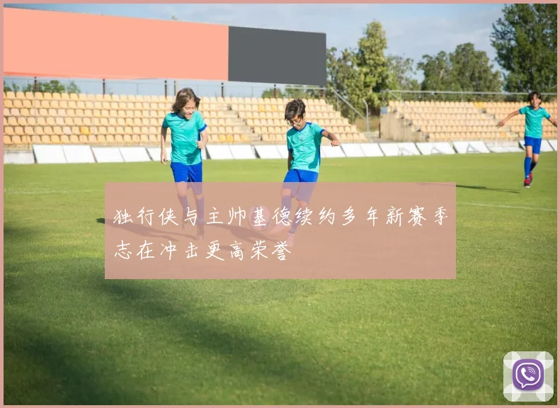 独行侠与主帅基德续约多年新赛季志在冲击更高荣誉
