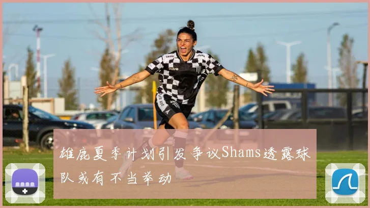 雄鹿夏季计划引发争议Shams透露球队或有不当举动