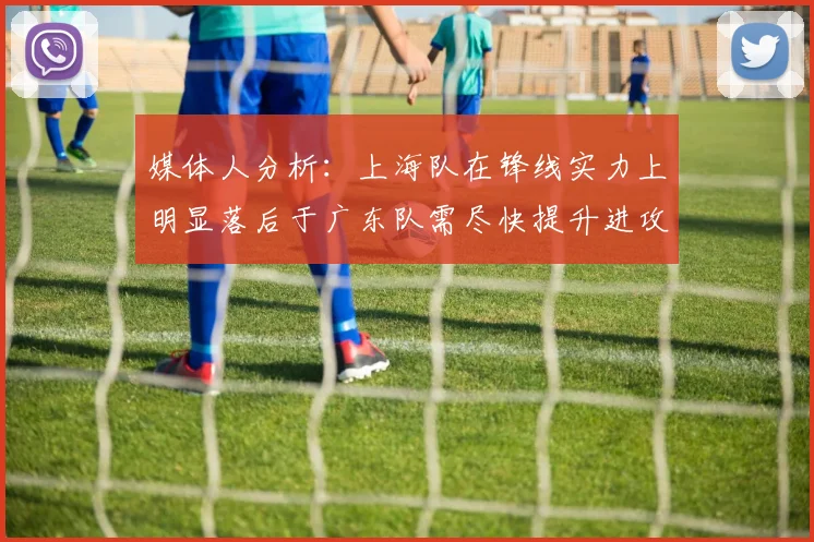 媒体人分析：上海队在锋线实力上明显落后于广东队需尽快提升进攻火力