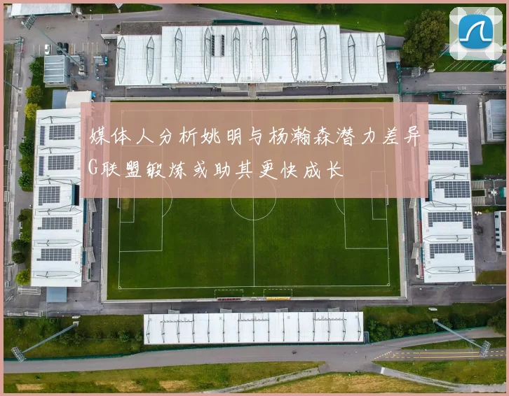 媒体人分析姚明与杨瀚森潜力差异G联盟锻炼或助其更快成长