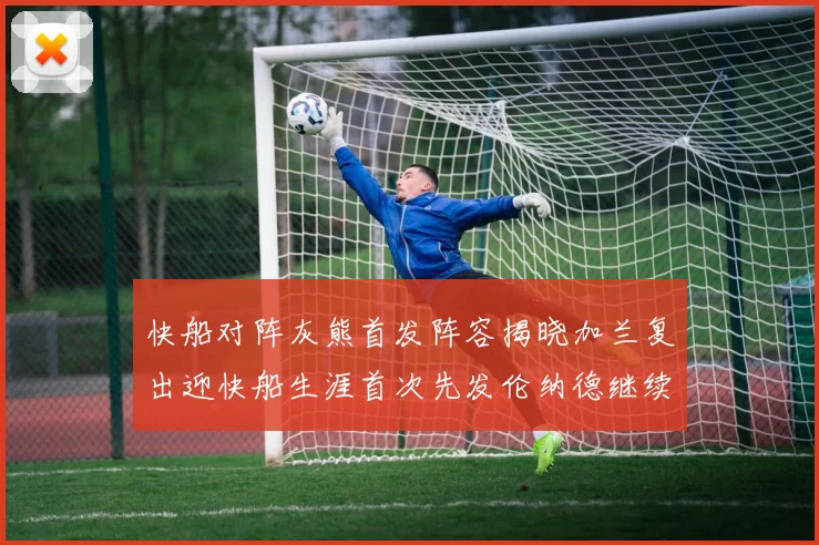 快船对阵灰熊首发阵容揭晓加兰复出迎快船生涯首次先发伦纳德继续出战