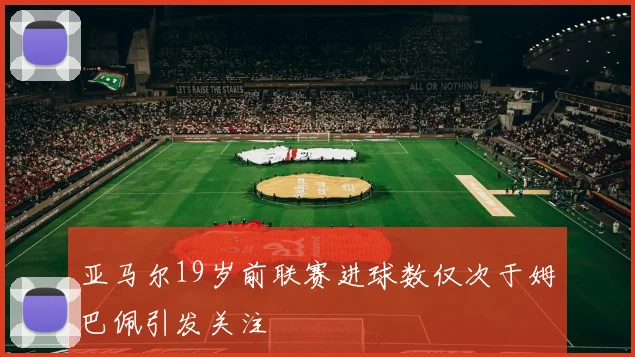 亚马尔19岁前联赛进球数仅次于姆巴佩引发关注