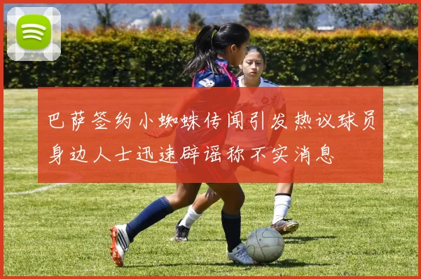 巴萨签约小蜘蛛传闻引发热议球员身边人士迅速辟谣称不实消息