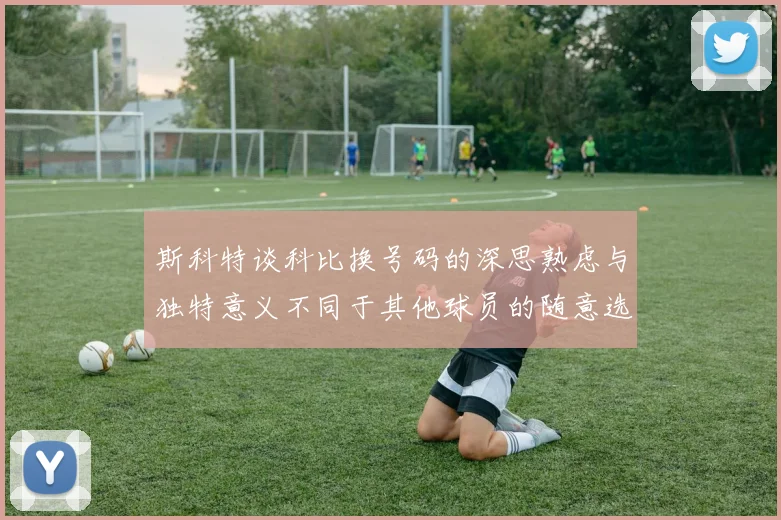 斯科特谈科比换号码的深思熟虑与独特意义不同于其他球员的随意选择