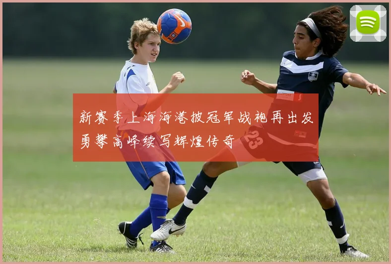 新赛季上海海港披冠军战袍再出发勇攀高峰续写辉煌传奇