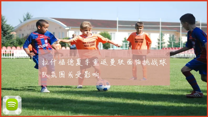 拉什福德夏季重返曼联面临挑战球队氛围或受影响