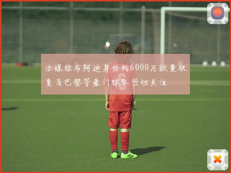 法媒称布阿迪身价约6000万欧曼联皇马巴黎等豪门球队密切关注