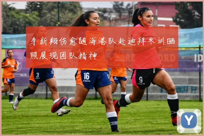 李新翔伤愈随海港队赴迪拜冬训晒照展现团队精神