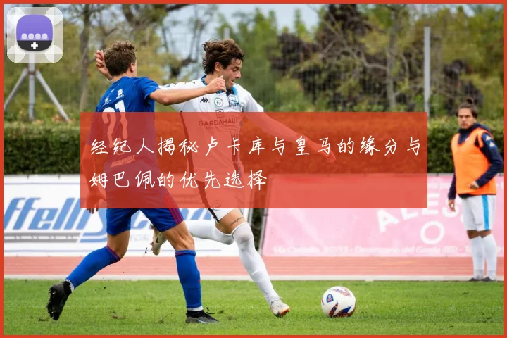 经纪人揭秘卢卡库与皇马的缘分与姆巴佩的优先选择