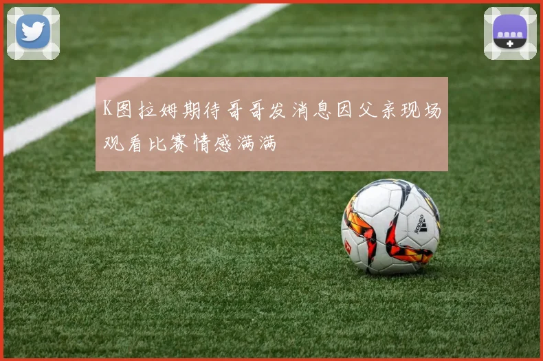 K图拉姆期待哥哥发消息因父亲现场观看比赛情感满满