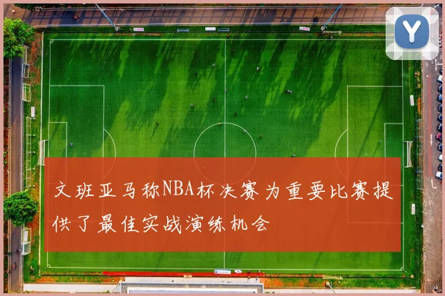 文班亚马称NBA杯决赛为重要比赛提供了最佳实战演练机会