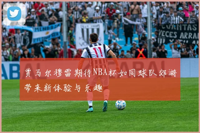 贾马尔穆雷期待NBA杯如同球队郊游带来新体验与乐趣