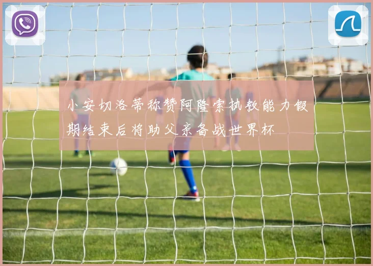小安切洛蒂称赞阿隆索执教能力假期结束后将助父亲备战世界杯