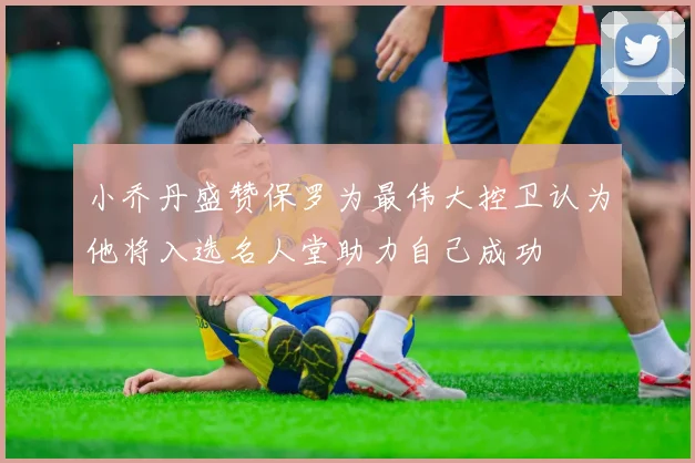 小乔丹盛赞保罗为最伟大控卫认为他将入选名人堂助力自己成功