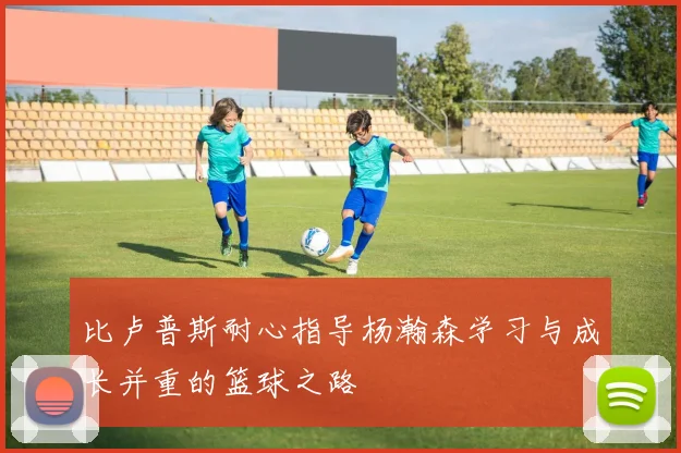 比卢普斯耐心指导杨瀚森学习与成长并重的篮球之路