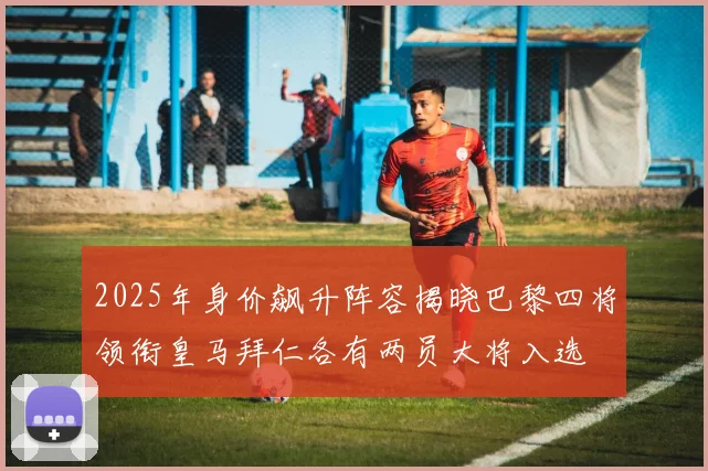 2025年身价飙升阵容揭晓巴黎四将领衔皇马拜仁各有两员大将入选