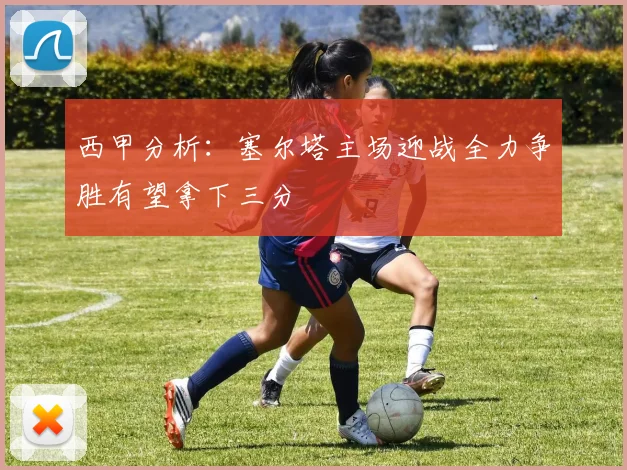 西甲分析：塞尔塔主场迎战全力争胜有望拿下三分