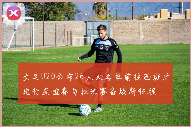 女足U20公布26人大名单前往西班牙进行友谊赛与拉练赛备战新征程