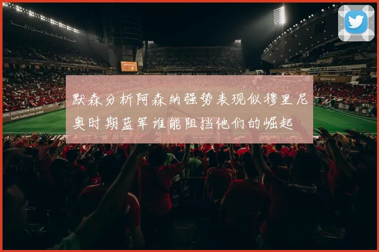 默森分析阿森纳强势表现似穆里尼奥时期蓝军谁能阻挡他们的崛起
