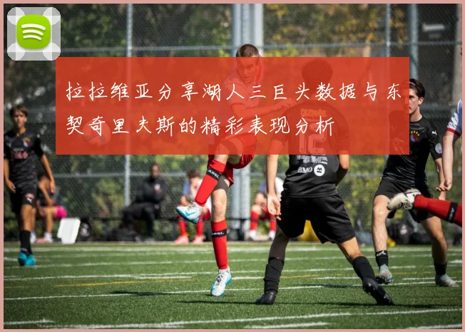 拉拉维亚分享湖人三巨头数据与东契奇里夫斯的精彩表现分析