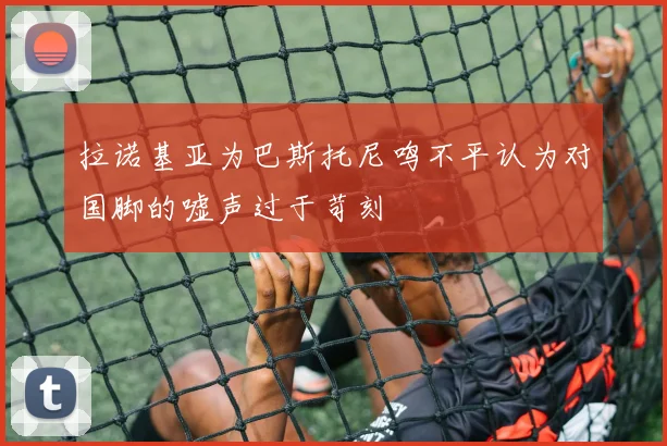 拉诺基亚为巴斯托尼鸣不平认为对国脚的嘘声过于苛刻