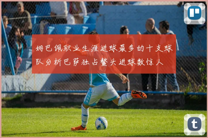 姆巴佩职业生涯进球最多的十支球队分析巴萨独占鳌头进球数惊人