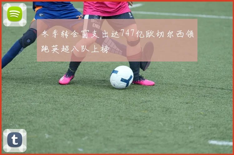 冬季转会窗支出达747亿欧切尔西领跑英超八队上榜